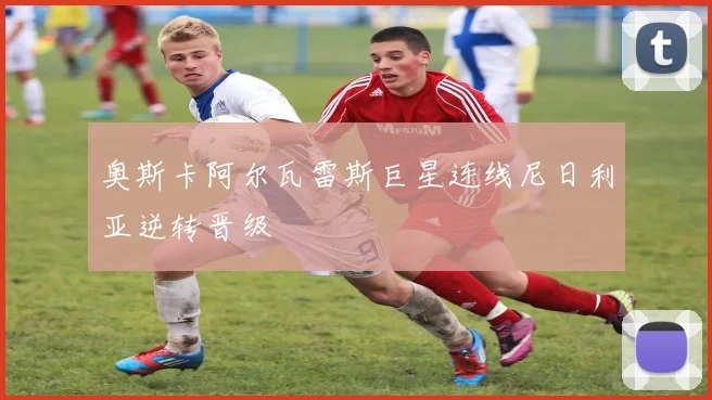 奥斯卡阿尔瓦雷斯巨星连线尼日利亚逆转晋级