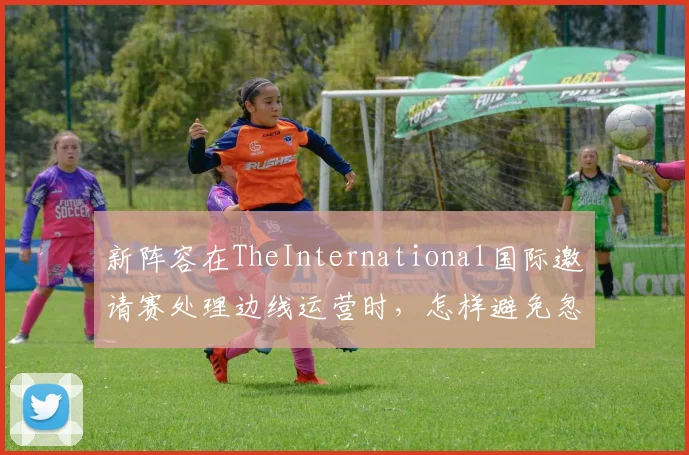 新阵容在TheInternational国际邀请赛处理边线运营时，怎样避免忽略新人培养