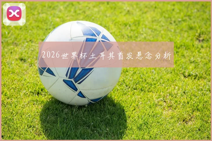 2026世界杯土耳其首发悬念分析