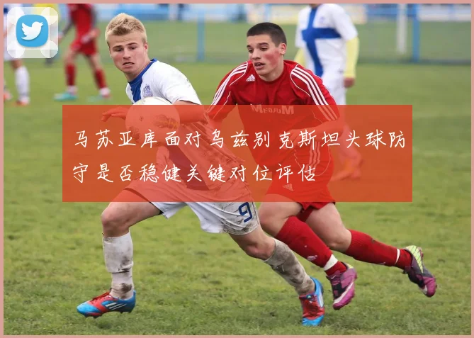 马苏亚库面对乌兹别克斯坦头球防守是否稳健关键对位评估