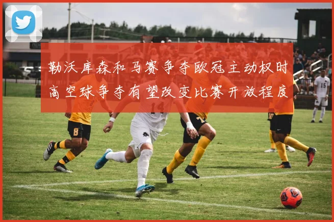 勒沃库森和马赛争夺欧冠主动权时高空球争夺有望改变比赛开放程度