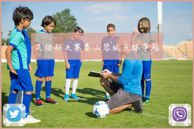 足协杯决赛泰山蓉城点球争冠