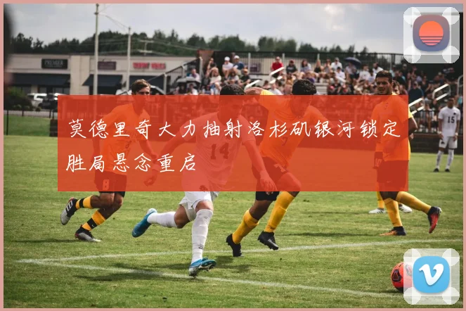 莫德里奇大力抽射洛杉矶银河锁定胜局悬念重启