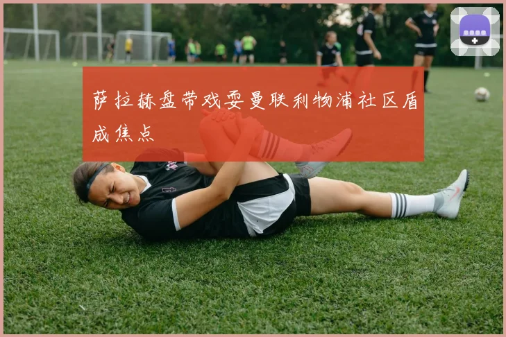 萨拉赫盘带戏耍曼联利物浦社区盾成焦点