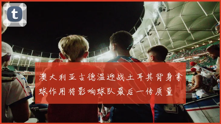 澳大利亚古德温迎战土耳其背身拿球作用将影响球队最后一传质量
