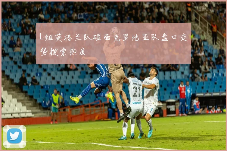 L组英格兰队碰面克罗地亚队盘口走势搜索热度