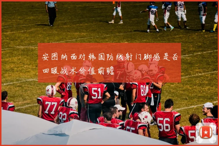 安图纳面对韩国防线射门脚感是否回暖战术价值前瞻