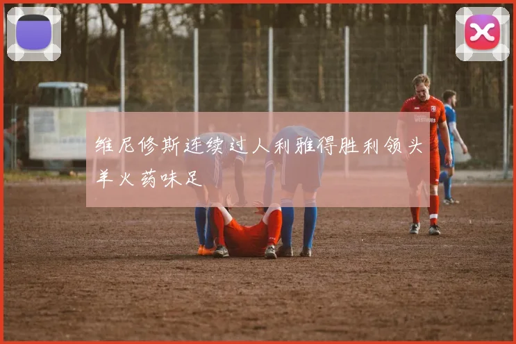 维尼修斯连续过人利雅得胜利领头羊火药味足