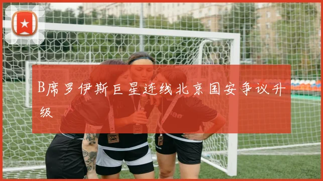 B席罗伊斯巨星连线北京国安争议升级