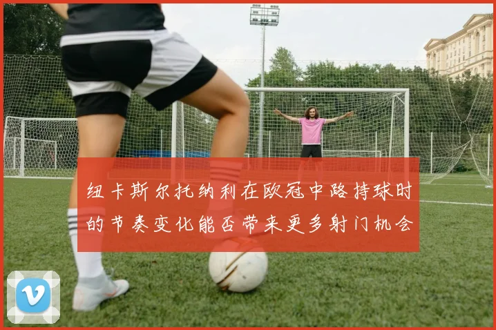 纽卡斯尔托纳利在欧冠中路持球时的节奏变化能否带来更多射门机会