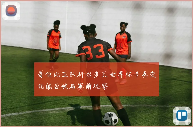 哥伦比亚队科尔多瓦世界杯节奏变化能否破局赛前观察