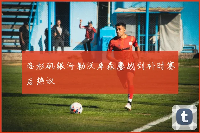 洛杉矶银河勒沃库森鏖战到补时赛后热议