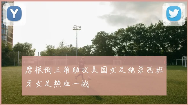 摩根倒三角助攻美国女足绝杀西班牙女足热血一战