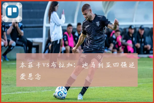 本菲卡vs布拉加：迪马利亚四强逆袭悬念