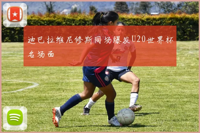 迪巴拉维尼修斯同场爆发U20世界杯名场面