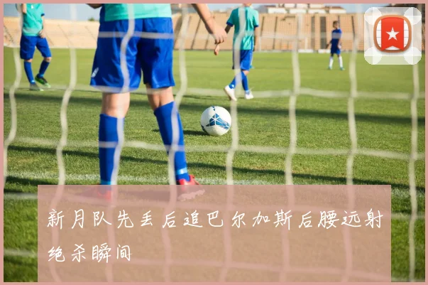 新月队先丢后追巴尔加斯后腰远射绝杀瞬间