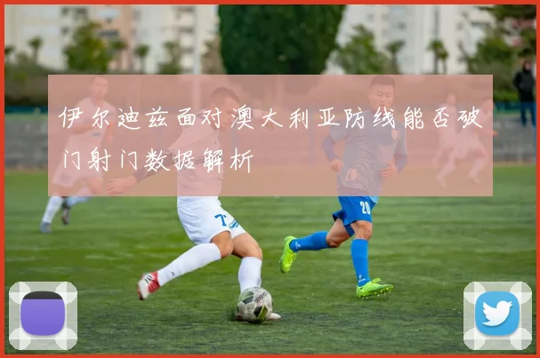 伊尔迪兹面对澳大利亚防线能否破门射门数据解析