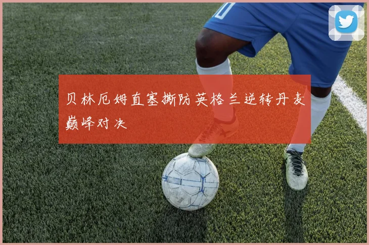 贝林厄姆直塞撕防英格兰逆转丹麦巅峰对决