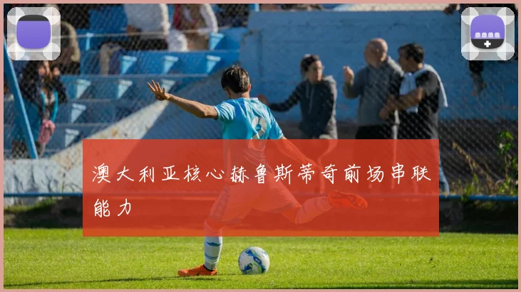 澳大利亚核心赫鲁斯蒂奇前场串联能力