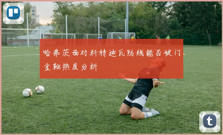 哈弗茨面对科特迪瓦防线能否破门金靴热度分析