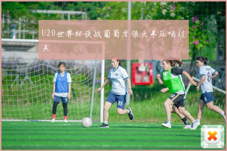 U20世界杯夜战葡萄牙领头羊压哨过关