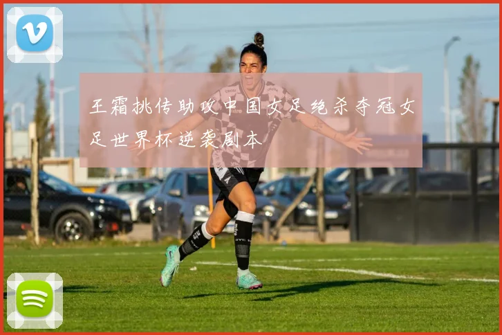 王霜挑传助攻中国女足绝杀夺冠女足世界杯逆袭剧本