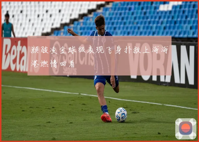 颜骏凌金球级表现飞身扑救上海海港燃情回看