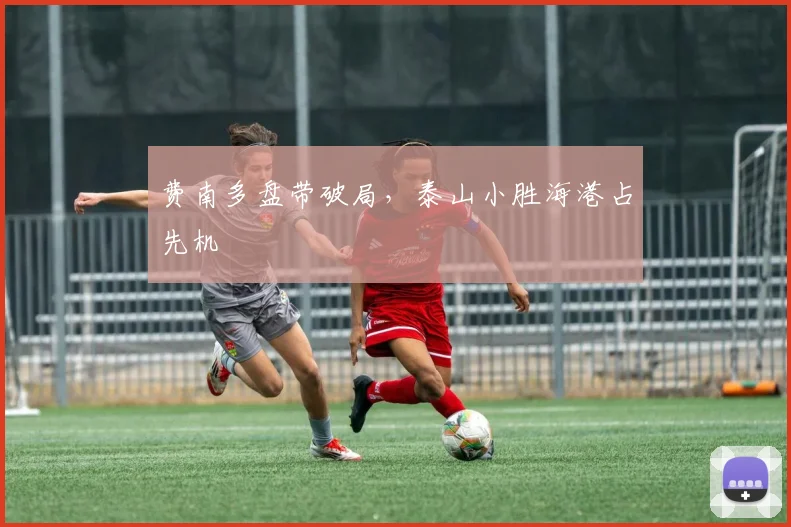 费南多盘带破局，泰山小胜海港占先机